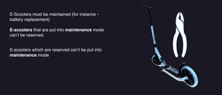 E-Scooters must be maintained (for instance -
battery replacement)
E-scooters that are put into maintenance mode
can’t be reserved.
E-scooters which are reserved can’t be put into
maintenance mode
 
