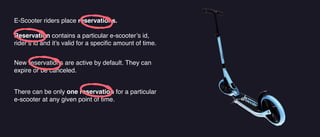 E-Scooter riders place reservations.
Reservation contains a particular e-scooter’s id,
rider’s id and it’s valid for a speci
fi
c amount of time.
There can be only one reservation for a particular
e-scooter at any given point of time.
New reservations are active by default. They can
expire or be canceled.
 