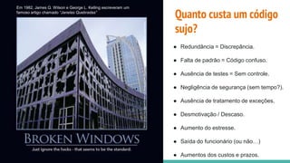 Em 1982, James Q. Wilson e George L. Kelling escreveram um
famoso artigo chamado “Janelas Quebradas”
● Redundância = Discrepância.
● Falta de padrão = Código confuso.
● Ausência de testes = Sem controle.
● Negligência de segurança (sem tempo?).
● Ausência de tratamento de exceções.
● Desmotivação / Descaso.
● Aumento do estresse.
● Saída do funcionário (ou não…)
● Aumentos dos custos e prazos.
Quanto custa um código
sujo?
 