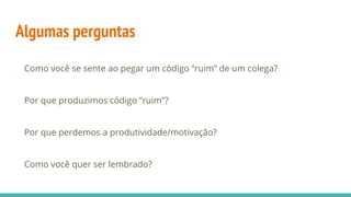 Algumas perguntas
Como você se sente ao pegar um código “ruim” de um colega?
Por que produzimos código “ruim”?
Por que perdemos a produtividade/motivação?
Como você quer ser lembrado?
 