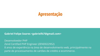 Apresentação
Gabriel Felipe Soares <gabrielfs7@gmail.com>
Desenvolvedor PHP
Zend Certified PHP Engineer (ZEND022952)
8 anos de experiência na área de desenvolvimento web, principalmente na
parte de processamento de cartões de crédito e ecommerce.
 