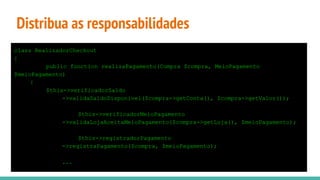Distribua as responsabilidades
class RealizadorCheckout
{
public function realizaPagamento(Compra $compra, MeioPagamento
$meioPagamento)
{
$this->verificadorSaldo
->validaSaldoDisponivel($compra->getConta(), $compra->getValor());
$this->verificadorMeioPagamento
->validaLojaAceitaMeioPagamento($compra->getLoja(), $meioPagamento);
$this->registradorPagamento
->registraPagamento($compra, $meioPagamento);
...
 