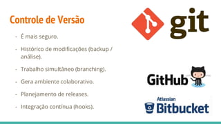 Controle de Versão
- É mais seguro.
- Histórico de modificações (backup /
análise).
- Trabalho simultâneo (branching).
- Gera ambiente colaborativo.
- Planejamento de releases.
- Integração contínua (hooks).
 