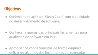 Objetivos
● Conhecer a relação de “Clean Code” com a qualidade
no desenvolvimento de software.
● Conhecer algumas das principais ferramentas para
qualidade de software em PHP.
● Apropriar os conhecimentos de forma empírica
utilizando algumas das ferramentas apresentadas.
 