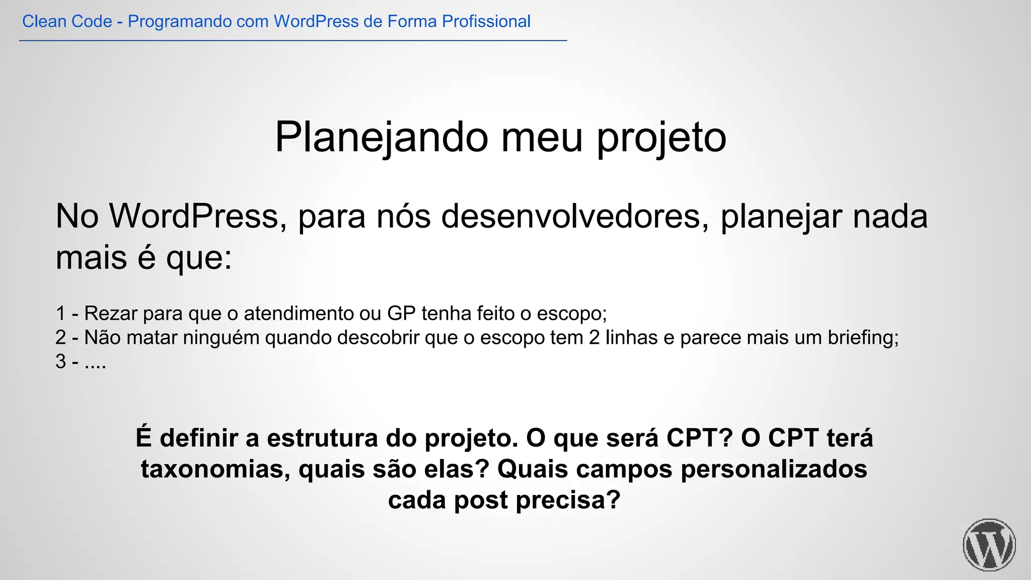 Planejando meu projeto
No WordPress, para nós desenvolvedores, planejar nada
mais é que:
1 - Rezar para que o atendimento ou GP tenha feito o escopo;
2 - Não matar ninguém quando descobrir que o escopo tem 2 linhas e parece mais um briefing;
3 - ....
É definir a estrutura do projeto. O que será CPT? O CPT terá
taxonomias, quais são elas? Quais campos personalizados
cada post precisa?
Clean Code - Programando com WordPress de Forma Profissional
 