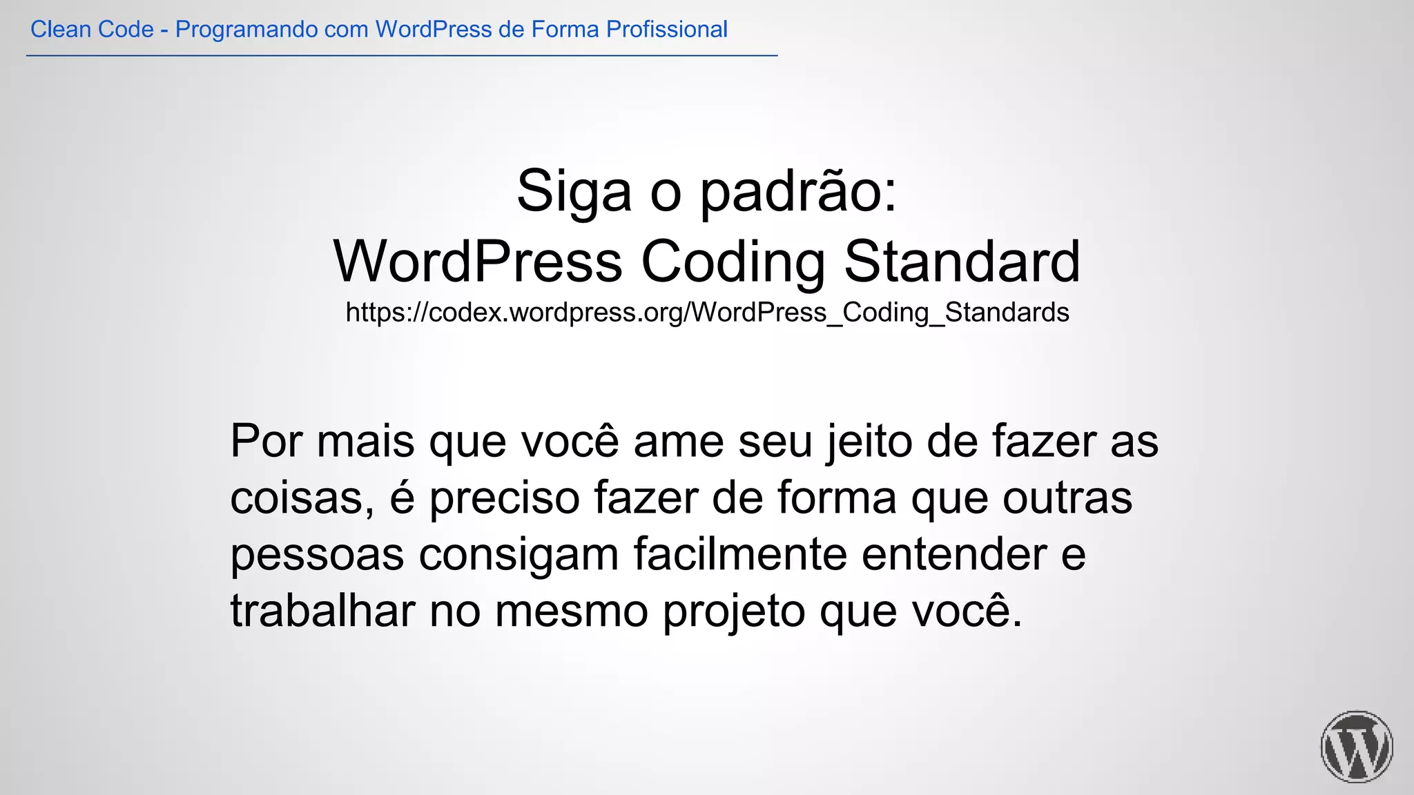 Siga o padrão:
WordPress Coding Standard
https://codex.wordpress.org/WordPress_Coding_Standards
Por mais que você ame seu jeito de fazer as
coisas, é preciso fazer de forma que outras
pessoas consigam facilmente entender e
trabalhar no mesmo projeto que você.
Clean Code - Programando com WordPress de Forma Profissional
 
