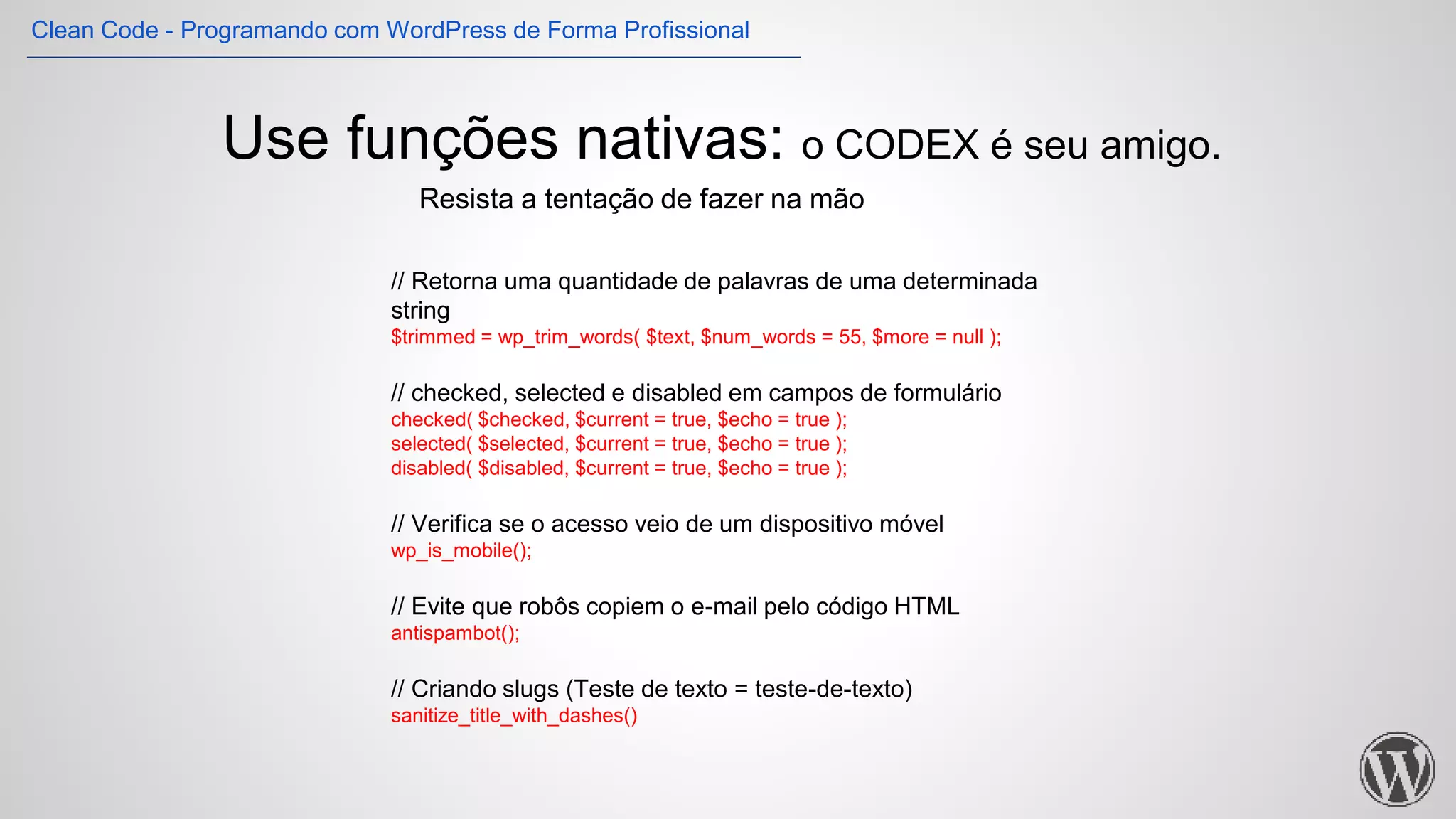 Use funções nativas: o CODEX é seu amigo.
// Retorna uma quantidade de palavras de uma determinada
string
$trimmed = wp_trim_words( $text, $num_words = 55, $more = null );
// checked, selected e disabled em campos de formulário
checked( $checked, $current = true, $echo = true );
selected( $selected, $current = true, $echo = true );
disabled( $disabled, $current = true, $echo = true );
// Verifica se o acesso veio de um dispositivo móvel
wp_is_mobile();
// Evite que robôs copiem o e-mail pelo código HTML
antispambot();
// Criando slugs (Teste de texto = teste-de-texto)
sanitize_title_with_dashes()
Resista a tentação de fazer na mão
Clean Code - Programando com WordPress de Forma Profissional
 