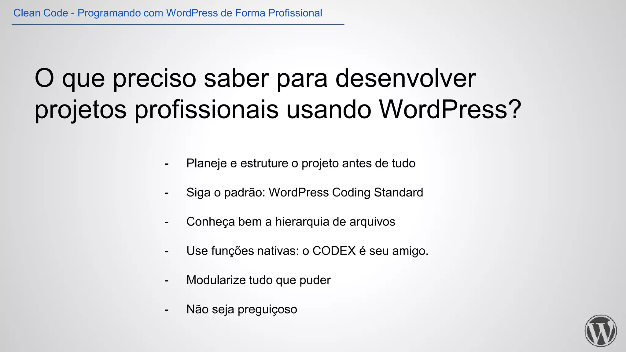 O que preciso saber para desenvolver
projetos profissionais usando WordPress?
- Planeje e estruture o projeto antes de tudo
- Siga o padrão: WordPress Coding Standard
- Conheça bem a hierarquia de arquivos
- Use funções nativas: o CODEX é seu amigo.
- Modularize tudo que puder
- Não seja preguiçoso
Clean Code - Programando com WordPress de Forma Profissional
 