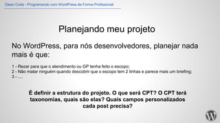 Planejando meu projeto
No WordPress, para nós desenvolvedores, planejar nada
mais é que:
1 - Rezar para que o atendimento ou GP tenha feito o escopo;
2 - Não matar ninguém quando descobrir que o escopo tem 2 linhas e parece mais um briefing;
3 - ....
É definir a estrutura do projeto. O que será CPT? O CPT terá
taxonomias, quais são elas? Quais campos personalizados
cada post precisa?
Clean Code - Programando com WordPress de Forma Profissional
 