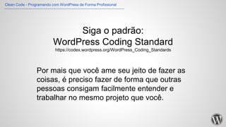 Siga o padrão:
WordPress Coding Standard
https://codex.wordpress.org/WordPress_Coding_Standards
Por mais que você ame seu jeito de fazer as
coisas, é preciso fazer de forma que outras
pessoas consigam facilmente entender e
trabalhar no mesmo projeto que você.
Clean Code - Programando com WordPress de Forma Profissional
 