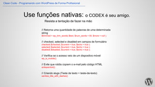 Use funções nativas: o CODEX é seu amigo.
// Retorna uma quantidade de palavras de uma determinada
string
$trimmed = wp_trim_words( $text, $num_words = 55, $more = null );
// checked, selected e disabled em campos de formulário
checked( $checked, $current = true, $echo = true );
selected( $selected, $current = true, $echo = true );
disabled( $disabled, $current = true, $echo = true );
// Verifica se o acesso veio de um dispositivo móvel
wp_is_mobile();
// Evite que robôs copiem o e-mail pelo código HTML
antispambot();
// Criando slugs (Teste de texto = teste-de-texto)
sanitize_title_with_dashes()
Resista a tentação de fazer na mão
Clean Code - Programando com WordPress de Forma Profissional
 
