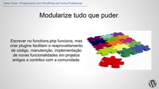 Modularize tudo que puder.
Escrever no functions.php funciona, mas
criar plugins facilitam o reaproveitamento
de código, manutenção, implementação
de novas funcionalidades em projetos
antigos e contribui com a comunidade.
Clean Code - Programando com WordPress de Forma Profissional
 