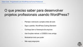 O que preciso saber para desenvolver
projetos profissionais usando WordPress?
- Planeje e estruture o projeto antes de tudo
- Siga o padrão: WordPress Coding Standard
- Conheça bem a hierarquia de arquivos
- Use funções nativas: o CODEX é seu amigo.
- Modularize tudo que puder
- Não seja preguiçoso
Clean Code - Programando com WordPress de Forma Profissional
 