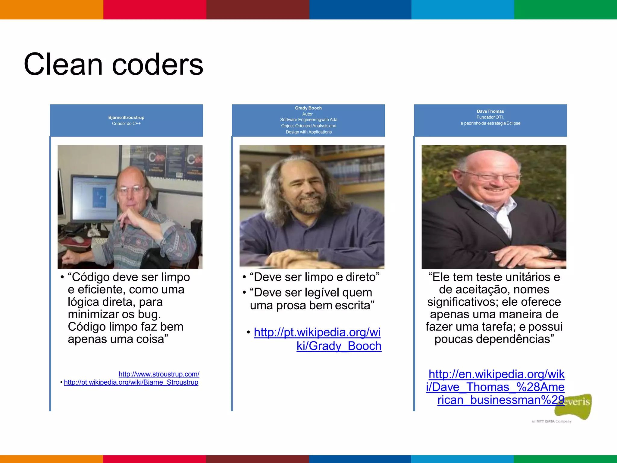 Clean coders
• “Código deve ser limpo
e eficiente, como uma
lógica direta, para
minimizar os bug.
Código limpo faz bem
apenas uma coisa”
http://www.stroustrup.com/
• http://pt.wikipedia.org/wiki/Bjarne_Stroustrup
BjarneStroustrup
Criador do C++
• “Deve ser limpo e direto”
• “Deve ser legível quem
uma prosa bem escrita”
• http://pt.wikipedia.org/wi
ki/Grady_Booch
Grady Booch
Autor :
Software Engineeringwith Ada
Object-Oriented Analysis and
Design with Applications
“Ele tem teste unitários e
de aceitação, nomes
significativos; ele oferece
apenas uma maneira de
fazer uma tarefa; e possui
poucas dependências”
http://en.wikipedia.org/wik
i/Dave_Thomas_%28Ame
rican_businessman%29
DaveThomas
Fundador OTI,
e padrinho da estrategia Eclipse
 