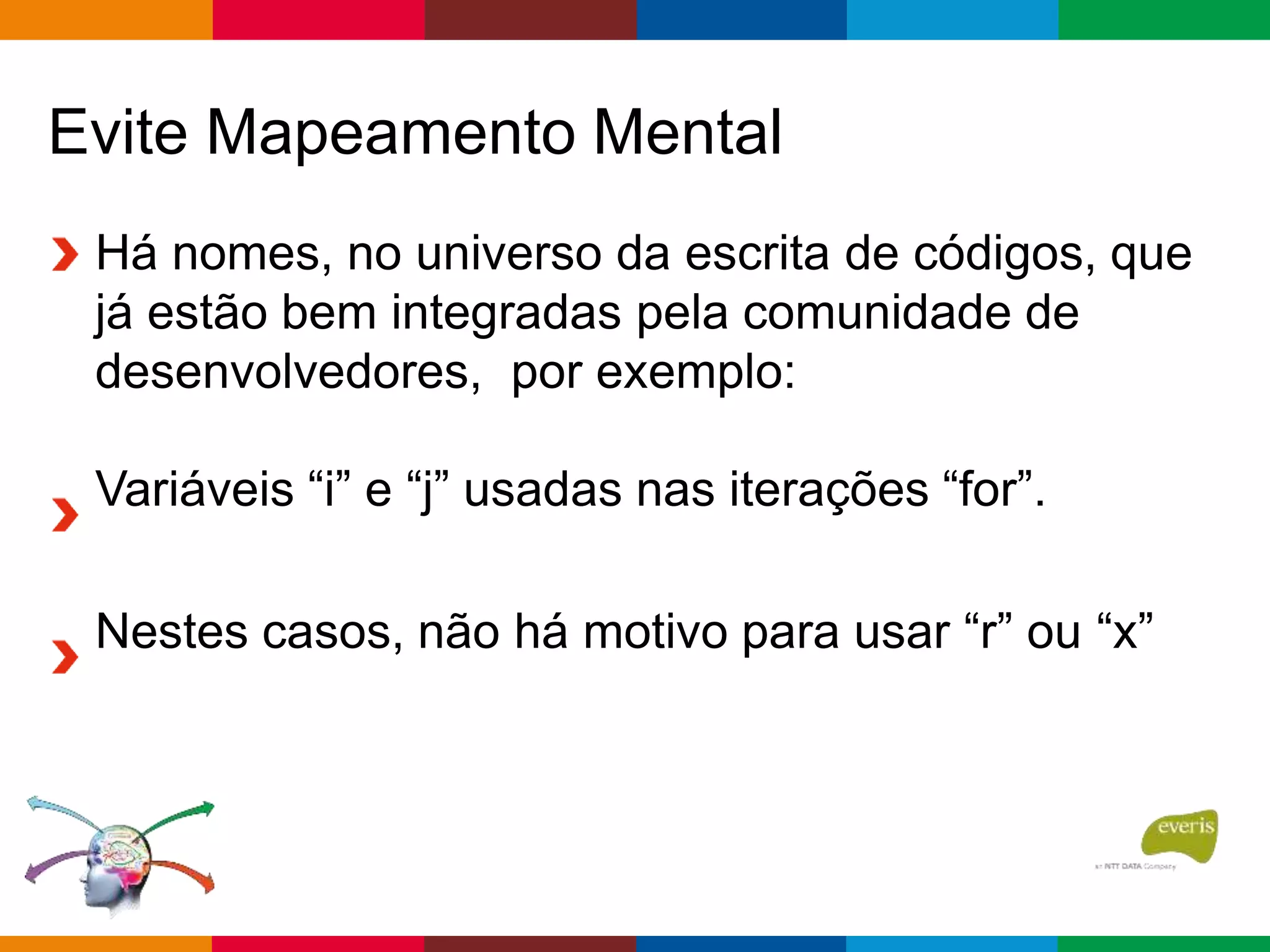 Evite Mapeamento Mental
Há nomes, no universo da escrita de códigos, que
já estão bem integradas pela comunidade de
desenvolvedores, por exemplo:
Variáveis “i” e “j” usadas nas iterações “for”.
Nestes casos, não há motivo para usar “r” ou “x”
 