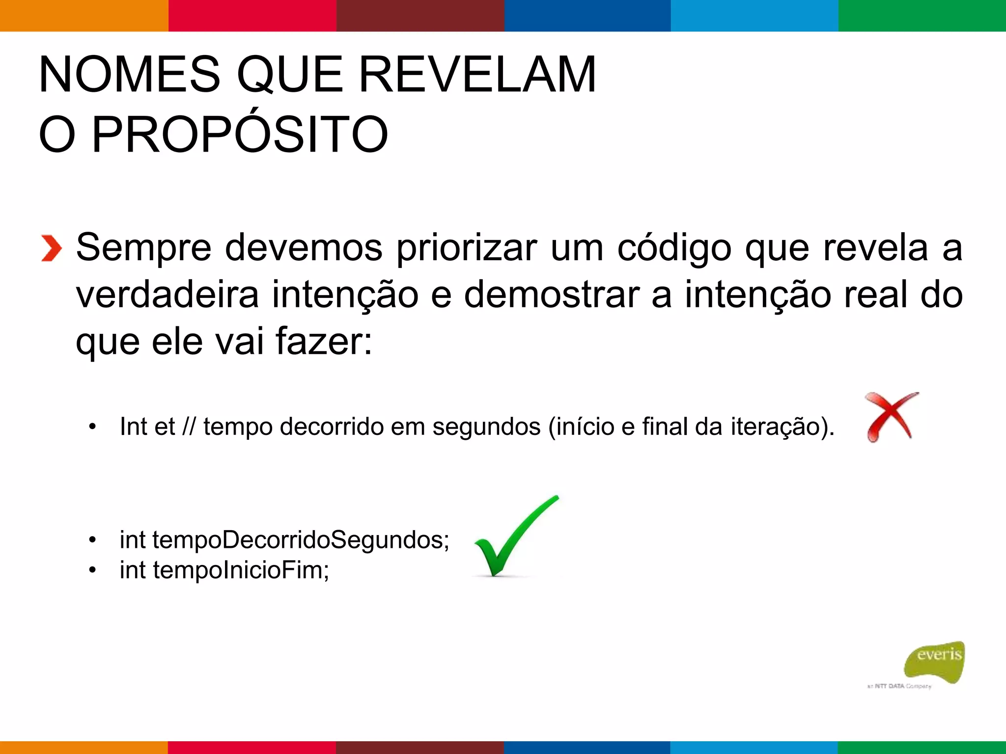 NOMES QUE REVELAM
O PROPÓSITO
Sempre devemos priorizar um código que revela a
verdadeira intenção e demostrar a intenção real do
que ele vai fazer:
• Int et // tempo decorrido em segundos (início e final da iteração).
• int tempoDecorridoSegundos;
• int tempoInicioFim;
 