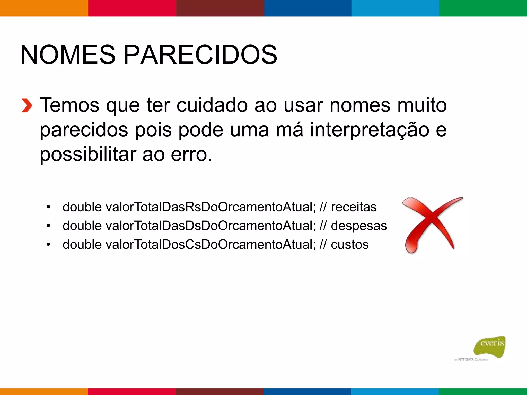NOMES PARECIDOS
Temos que ter cuidado ao usar nomes muito
parecidos pois pode uma má interpretação e
possibilitar ao erro.
• double valorTotalDasRsDoOrcamentoAtual; // receitas
• double valorTotalDasDsDoOrcamentoAtual; // despesas
• double valorTotalDosCsDoOrcamentoAtual; // custos
 