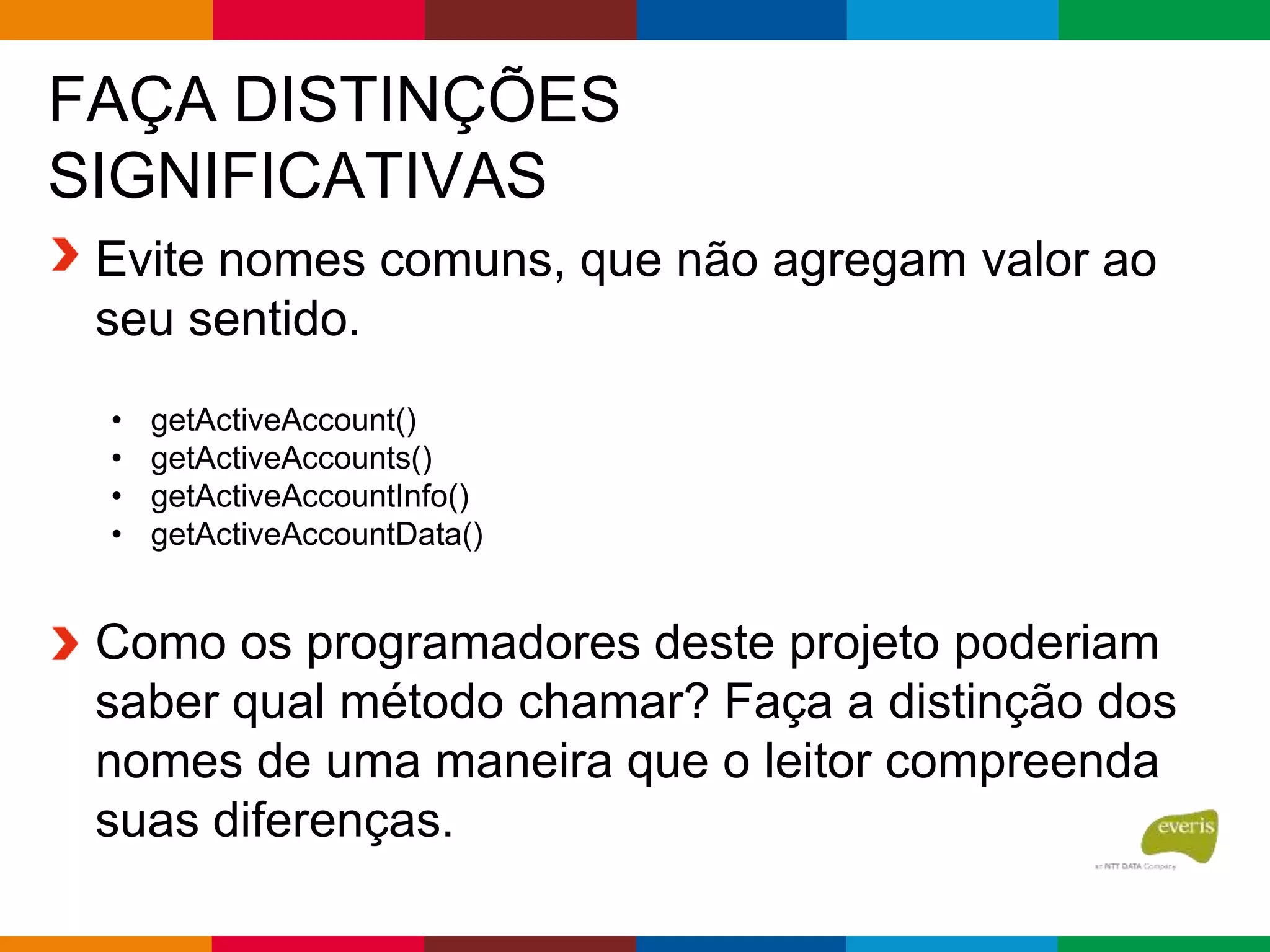FAÇA DISTINÇÕES
SIGNIFICATIVAS
Evite nomes comuns, que não agregam valor ao
seu sentido.
• getActiveAccount()
• getActiveAccounts()
• getActiveAccountInfo()
• getActiveAccountData()
Como os programadores deste projeto poderiam
saber qual método chamar? Faça a distinção dos
nomes de uma maneira que o leitor compreenda
suas diferenças.
 
