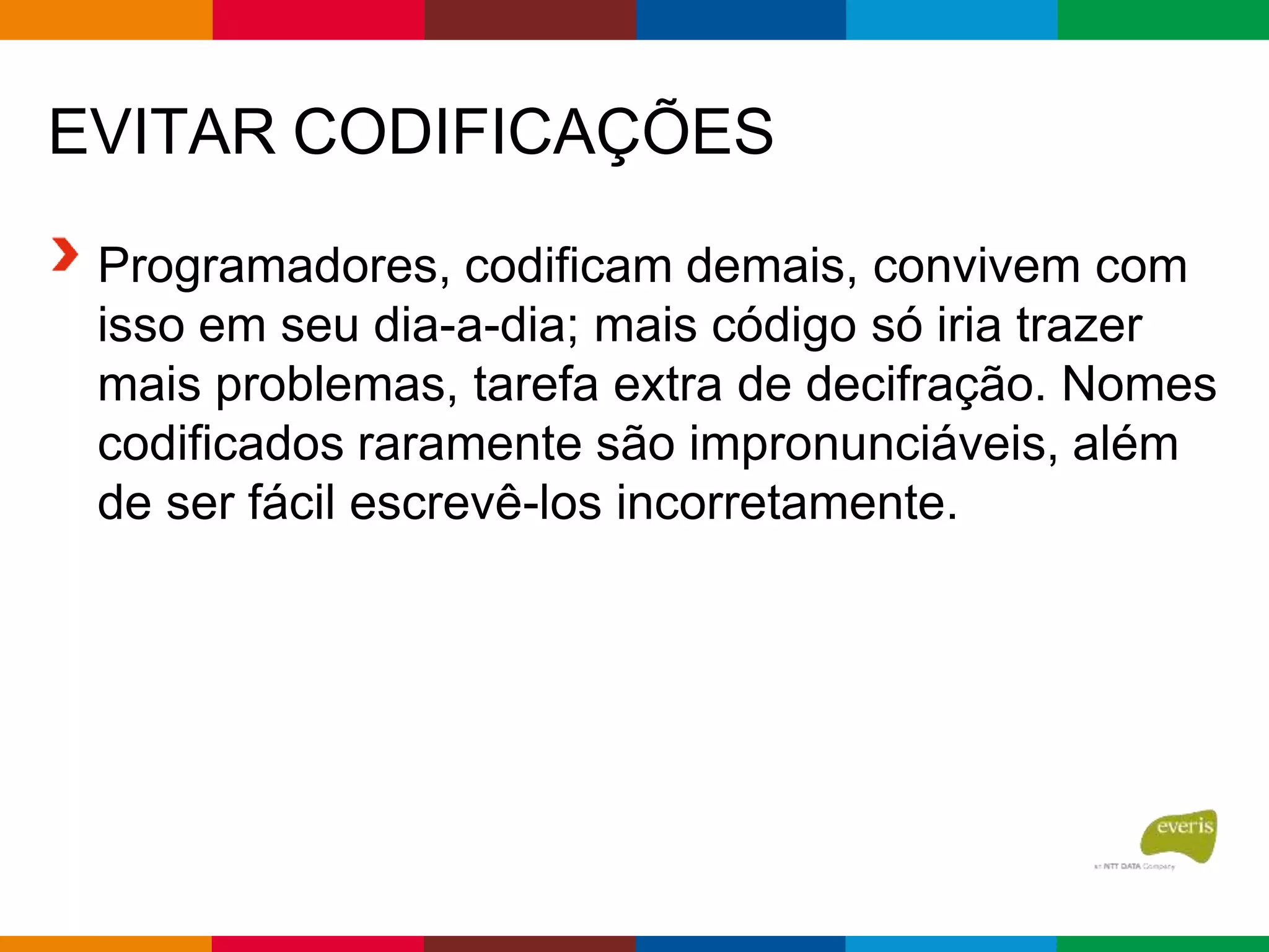 EVITAR CODIFICAÇÕES
Programadores, codificam demais, convivem com
isso em seu dia-a-dia; mais código só iria trazer
mais problemas, tarefa extra de decifração. Nomes
codificados raramente são impronunciáveis, além
de ser fácil escrevê-los incorretamente.
 