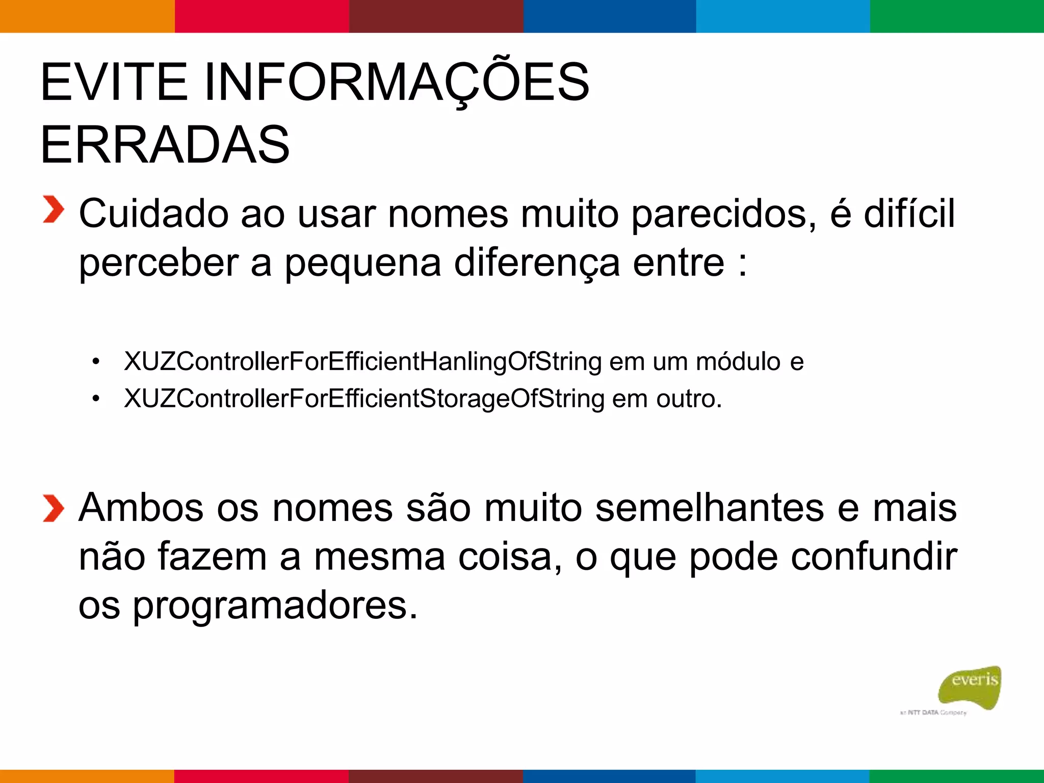 EVITE INFORMAÇÕES
ERRADAS
Cuidado ao usar nomes muito parecidos, é difícil
perceber a pequena diferença entre :
• XUZControllerForEfficientHanlingOfString em um módulo e
• XUZControllerForEfficientStorageOfString em outro.
Ambos os nomes são muito semelhantes e mais
não fazem a mesma coisa, o que pode confundir
os programadores.
 