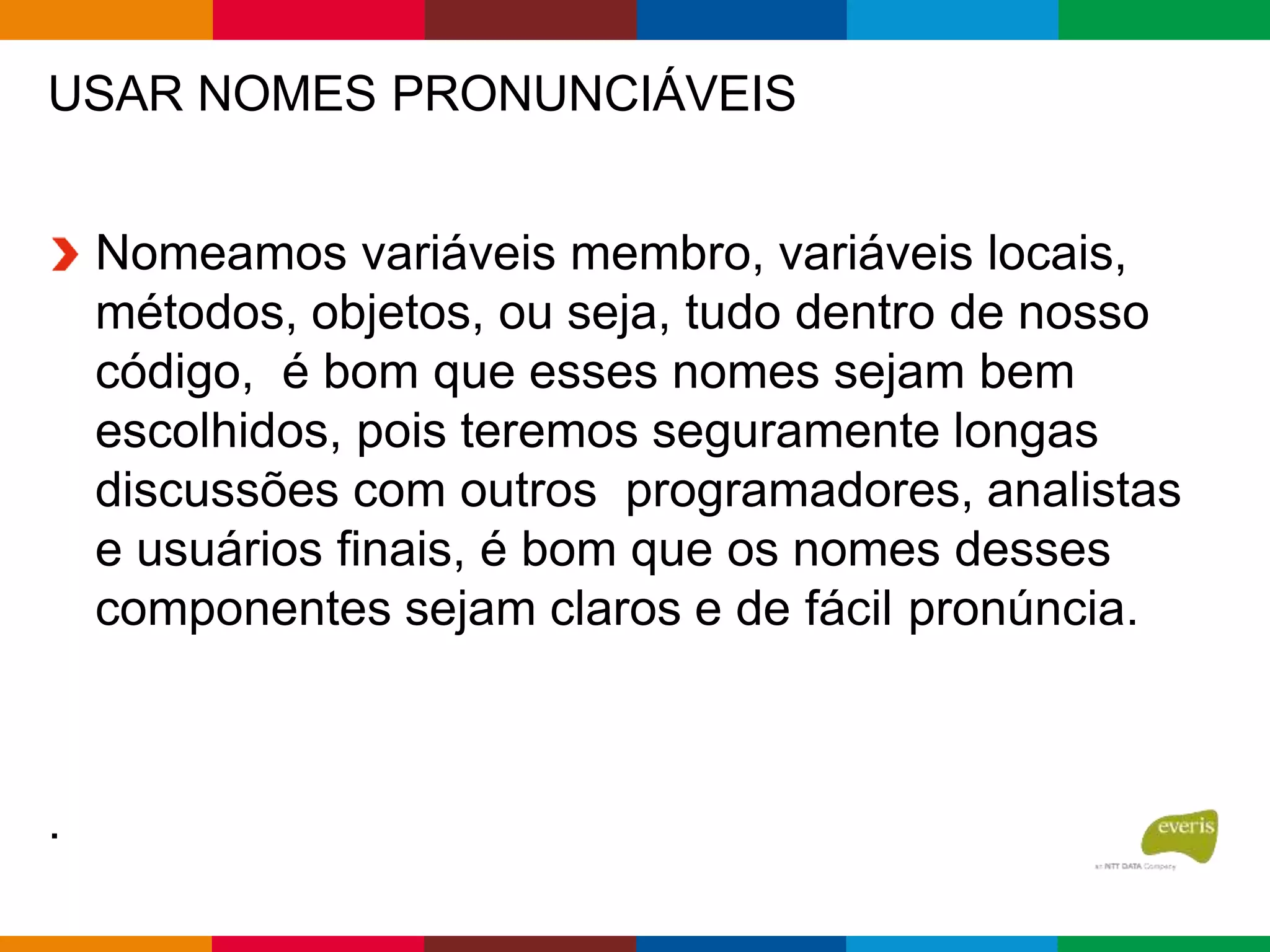 USAR NOMES PRONUNCIÁVEIS
Nomeamos variáveis membro, variáveis locais,
métodos, objetos, ou seja, tudo dentro de nosso
código, é bom que esses nomes sejam bem
escolhidos, pois teremos seguramente longas
discussões com outros programadores, analistas
e usuários finais, é bom que os nomes desses
componentes sejam claros e de fácil pronúncia.
.
 