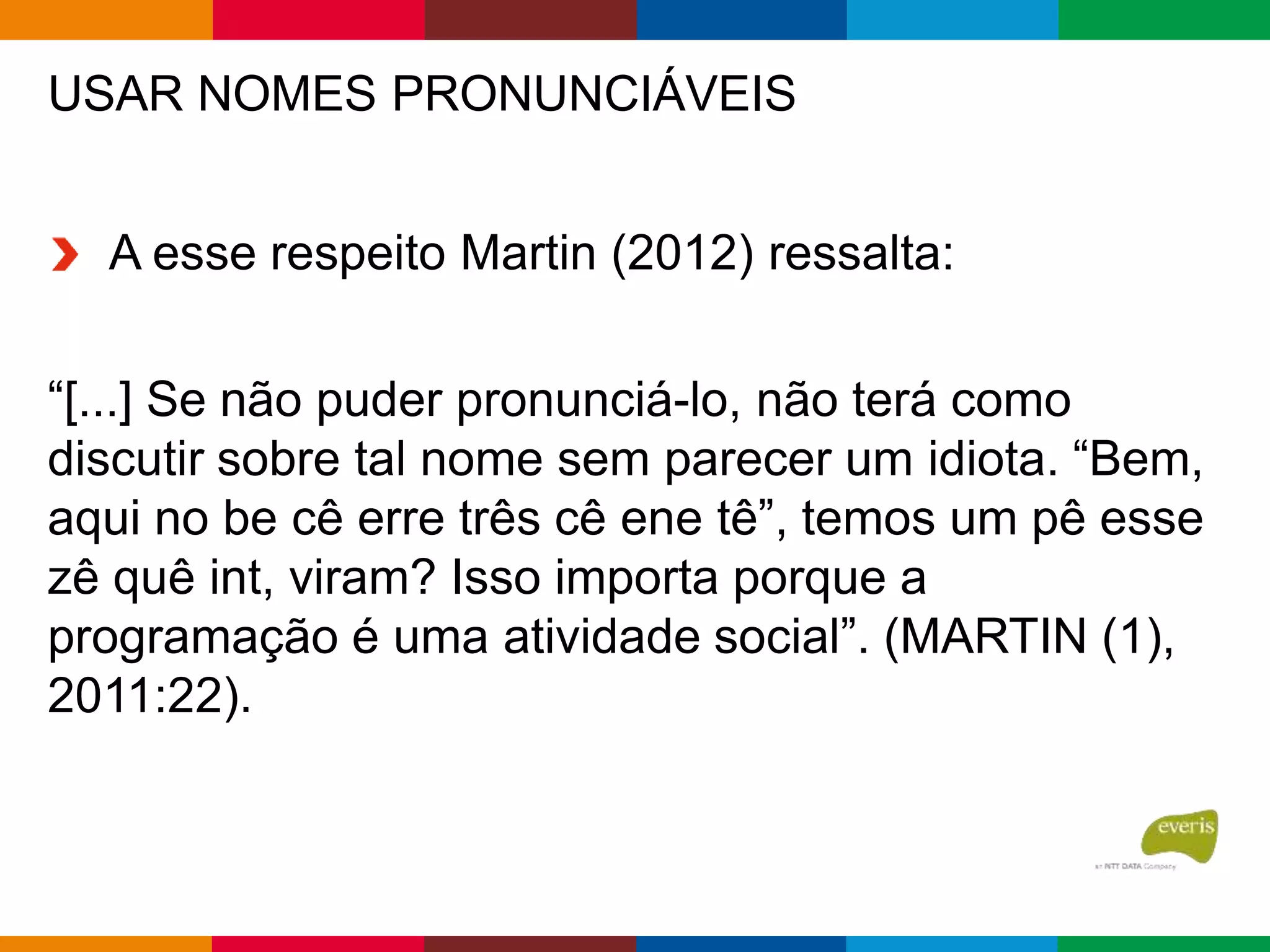 USAR NOMES PRONUNCIÁVEIS
A esse respeito Martin (2012) ressalta:
“[...] Se não puder pronunciá-lo, não terá como
discutir sobre tal nome sem parecer um idiota. “Bem,
aqui no be cê erre três cê ene tê”, temos um pê esse
zê quê int, viram? Isso importa porque a
programação é uma atividade social”. (MARTIN (1),
2011:22).
 