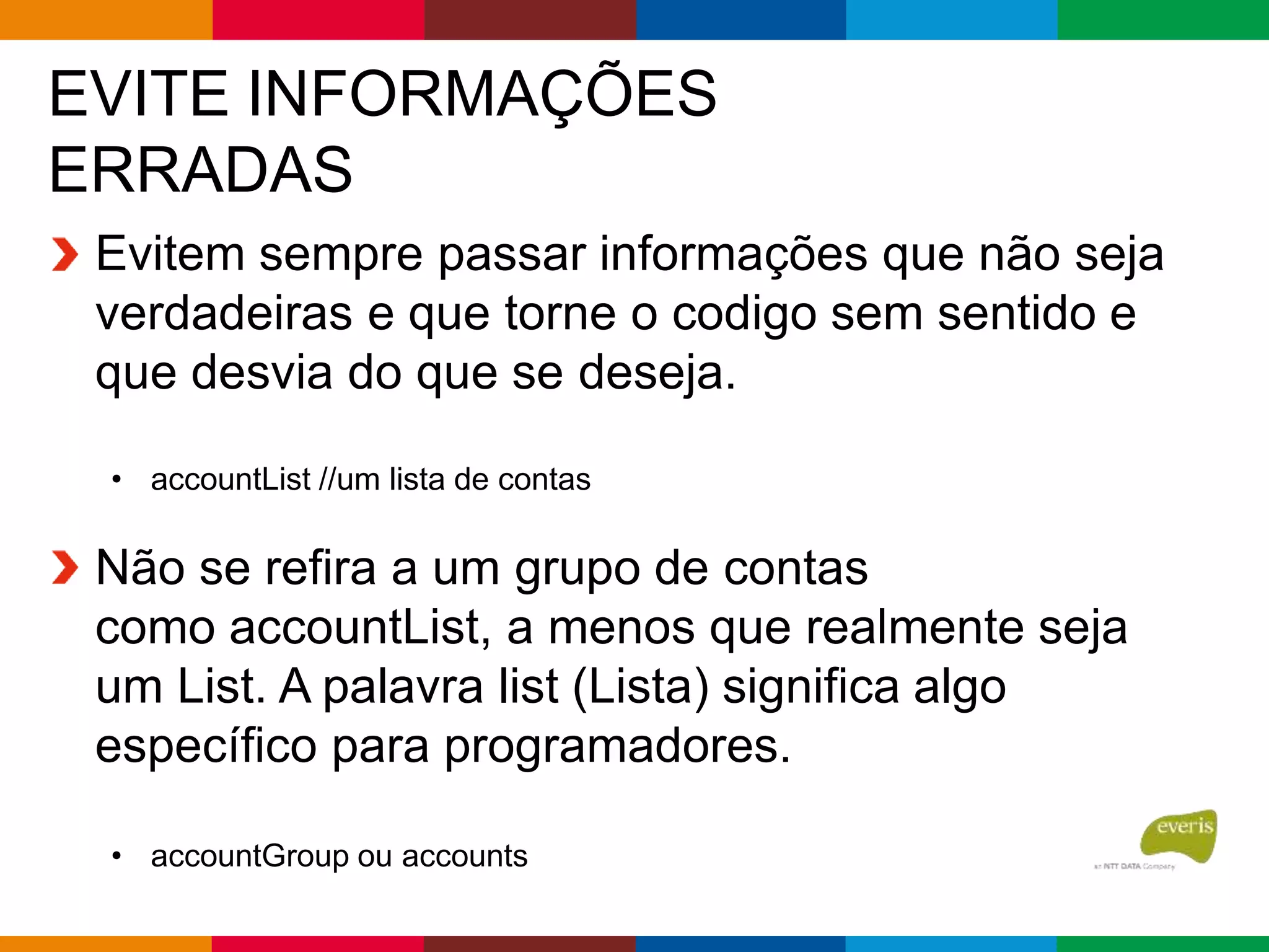 EVITE INFORMAÇÕES
ERRADAS
Evitem sempre passar informações que não seja
verdadeiras e que torne o codigo sem sentido e
que desvia do que se deseja.
• accountList //um lista de contas
Não se refira a um grupo de contas
como accountList, a menos que realmente seja
um List. A palavra list (Lista) significa algo
específico para programadores.
• accountGroup ou accounts
 