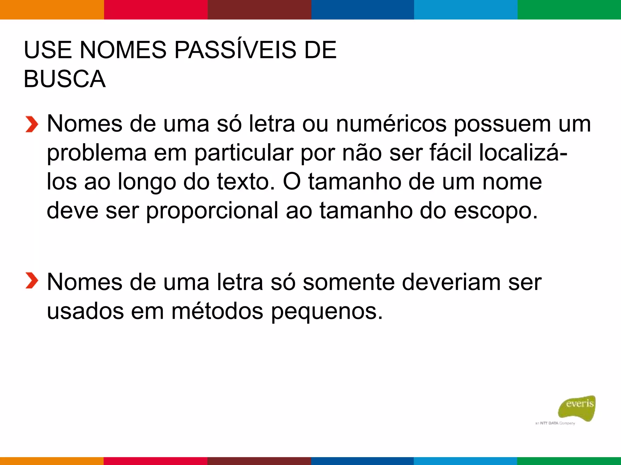 USE NOMES PASSÍVEIS DE
BUSCA
Nomes de uma só letra ou numéricos possuem um
problema em particular por não ser fácil localizá-
los ao longo do texto. O tamanho de um nome
deve ser proporcional ao tamanho do escopo.
Nomes de uma letra só somente deveriam ser
usados em métodos pequenos.
 
