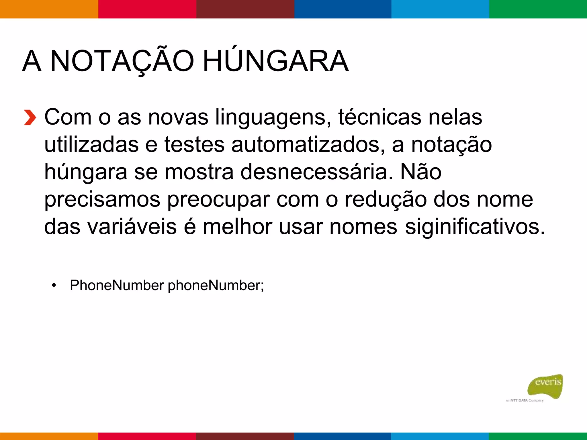 A NOTAÇÃO HÚNGARA
Com o as novas linguagens, técnicas nelas
utilizadas e testes automatizados, a notação
húngara se mostra desnecessária. Não
precisamos preocupar com o redução dos nome
das variáveis é melhor usar nomes siginificativos.
• PhoneNumber phoneNumber;
 