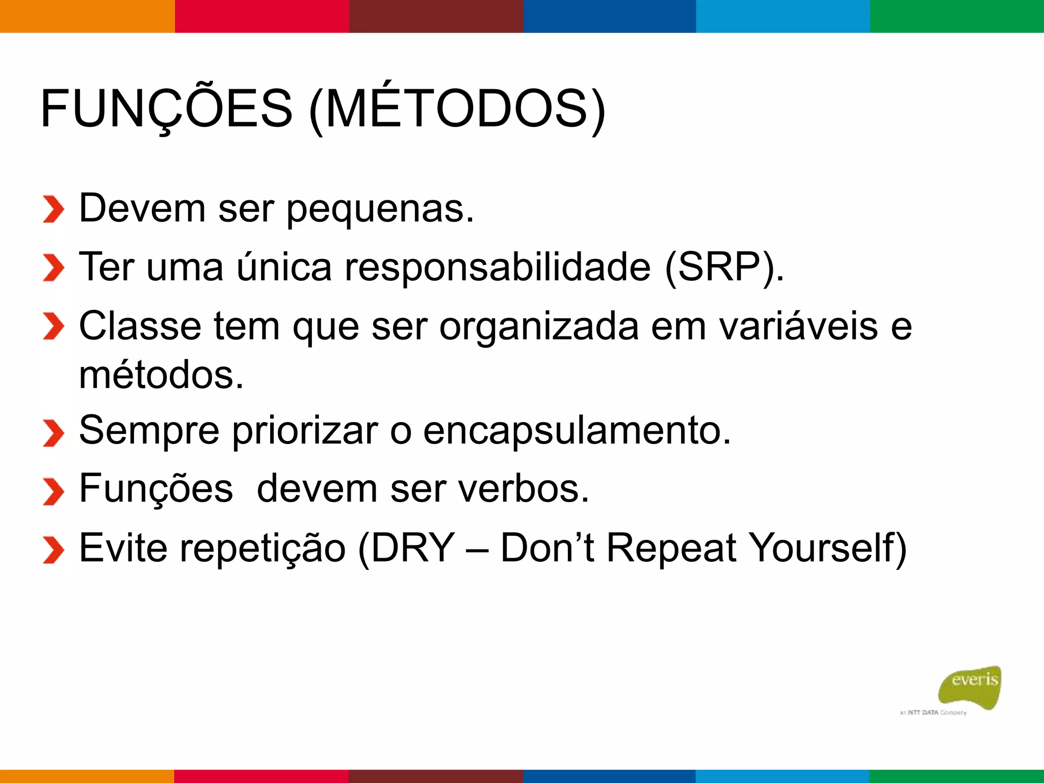 FUNÇÕES (MÉTODOS)
Devem ser pequenas.
Ter uma única responsabilidade (SRP).
Classe tem que ser organizada em variáveis e
métodos.
Sempre priorizar o encapsulamento.
Funções devem ser verbos.
Evite repetição (DRY – Don’t Repeat Yourself)
 