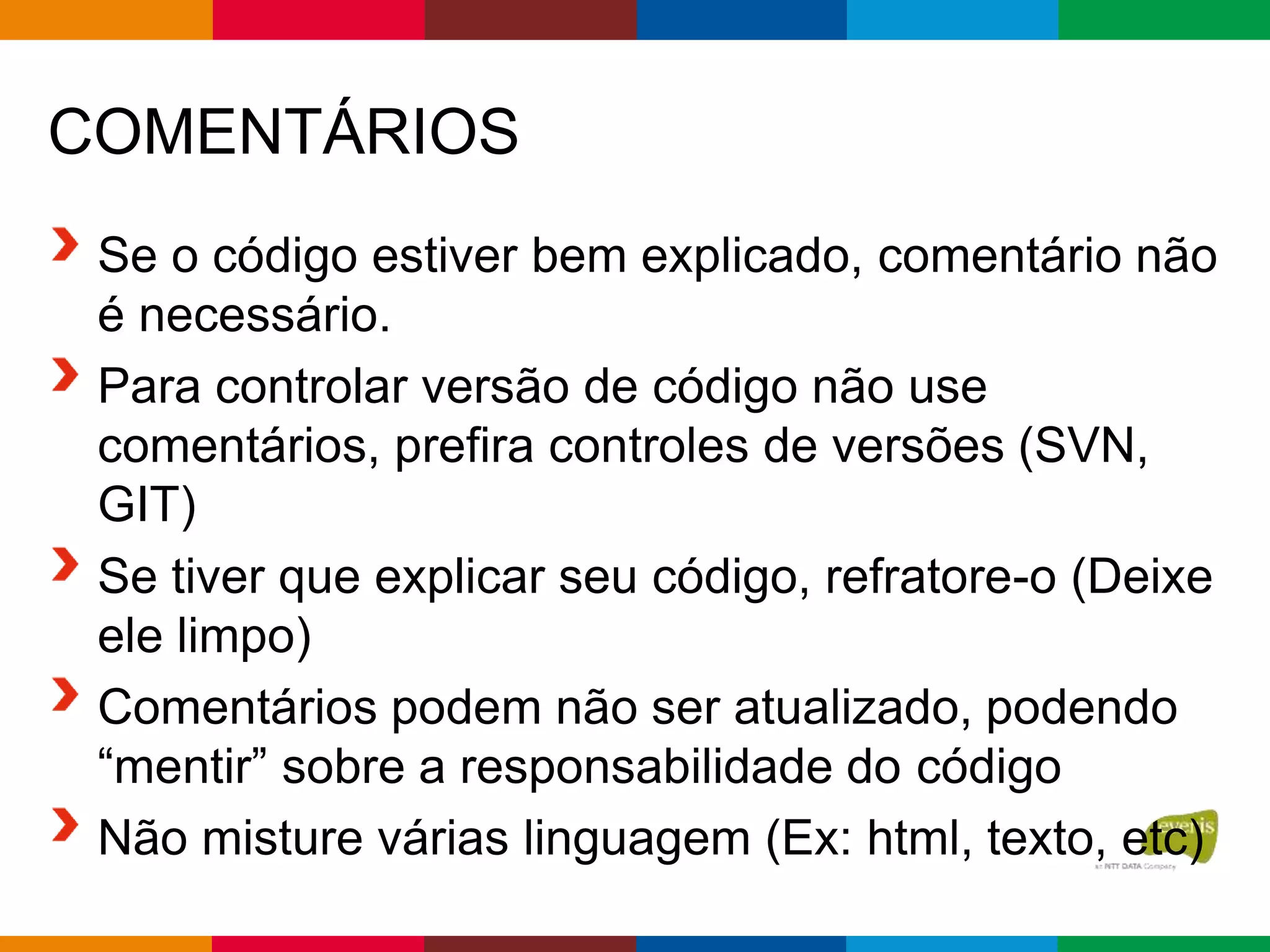 COMENTÁRIOS
Se o código estiver bem explicado, comentário não
é necessário.
Para controlar versão de código não use
comentários, prefira controles de versões (SVN,
GIT)
Se tiver que explicar seu código, refratore-o (Deixe
ele limpo)
Comentários podem não ser atualizado, podendo
“mentir” sobre a responsabilidade do código
Não misture várias linguagem (Ex: html, texto, etc)
 