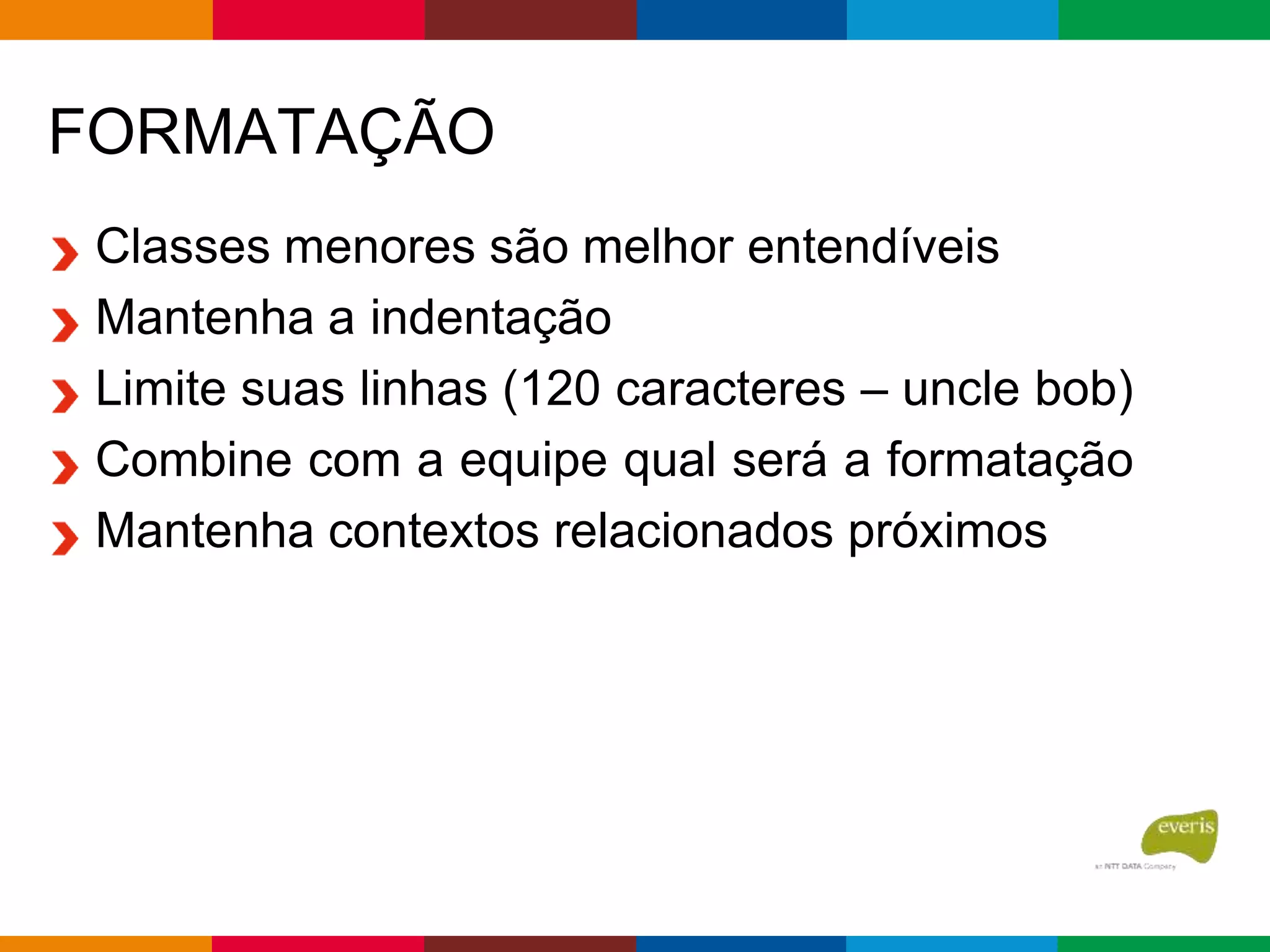 FORMATAÇÃO
Classes menores são melhor entendíveis
Mantenha a indentação
Limite suas linhas (120 caracteres – uncle bob)
Combine com a equipe qual será a formatação
Mantenha contextos relacionados próximos
 