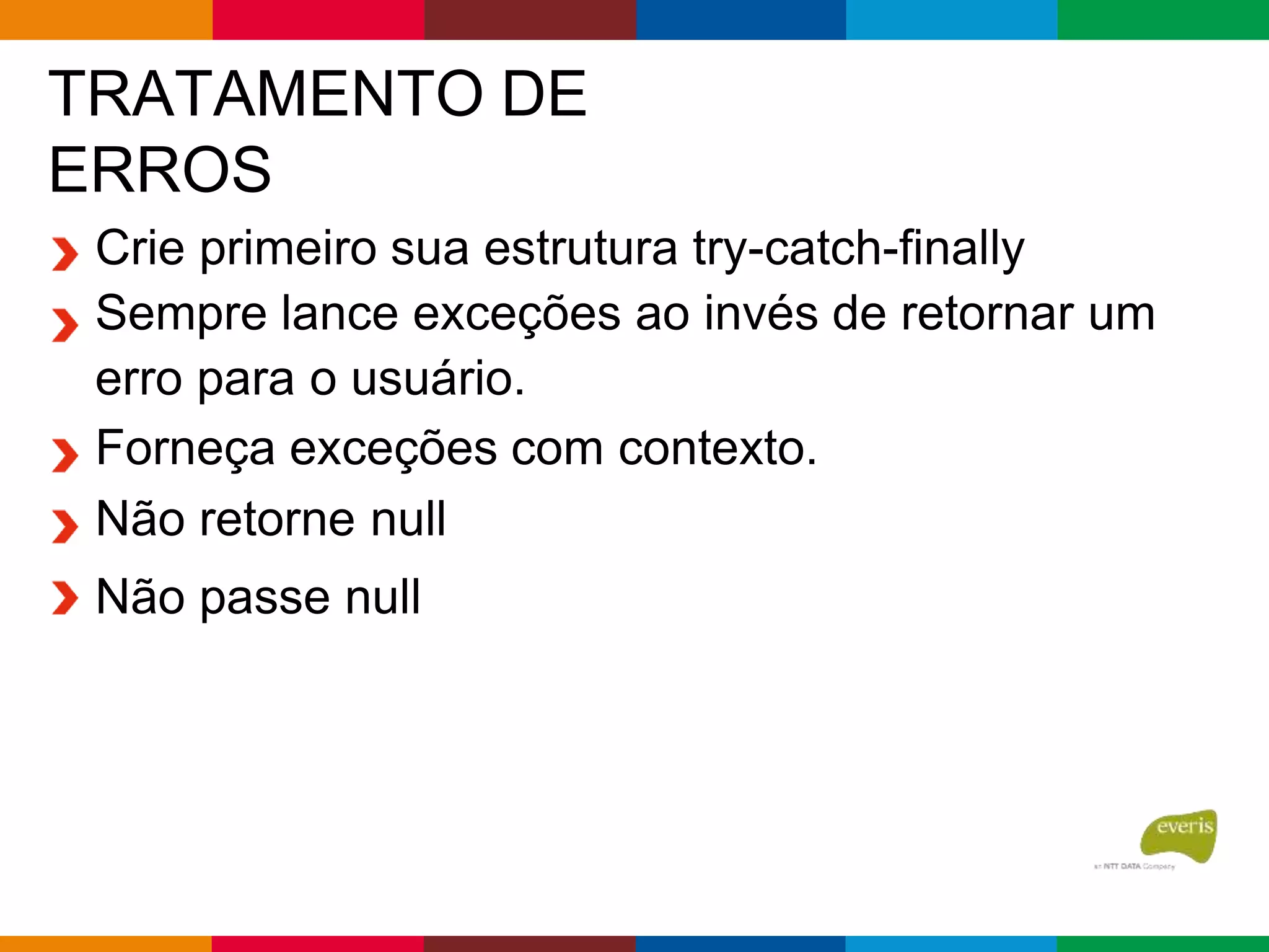TRATAMENTO DE
ERROS
Crie primeiro sua estrutura try-catch-finally
Sempre lance exceções ao invés de retornar um
erro para o usuário.
Forneça exceções com contexto.
Não retorne null
Não passe null
 