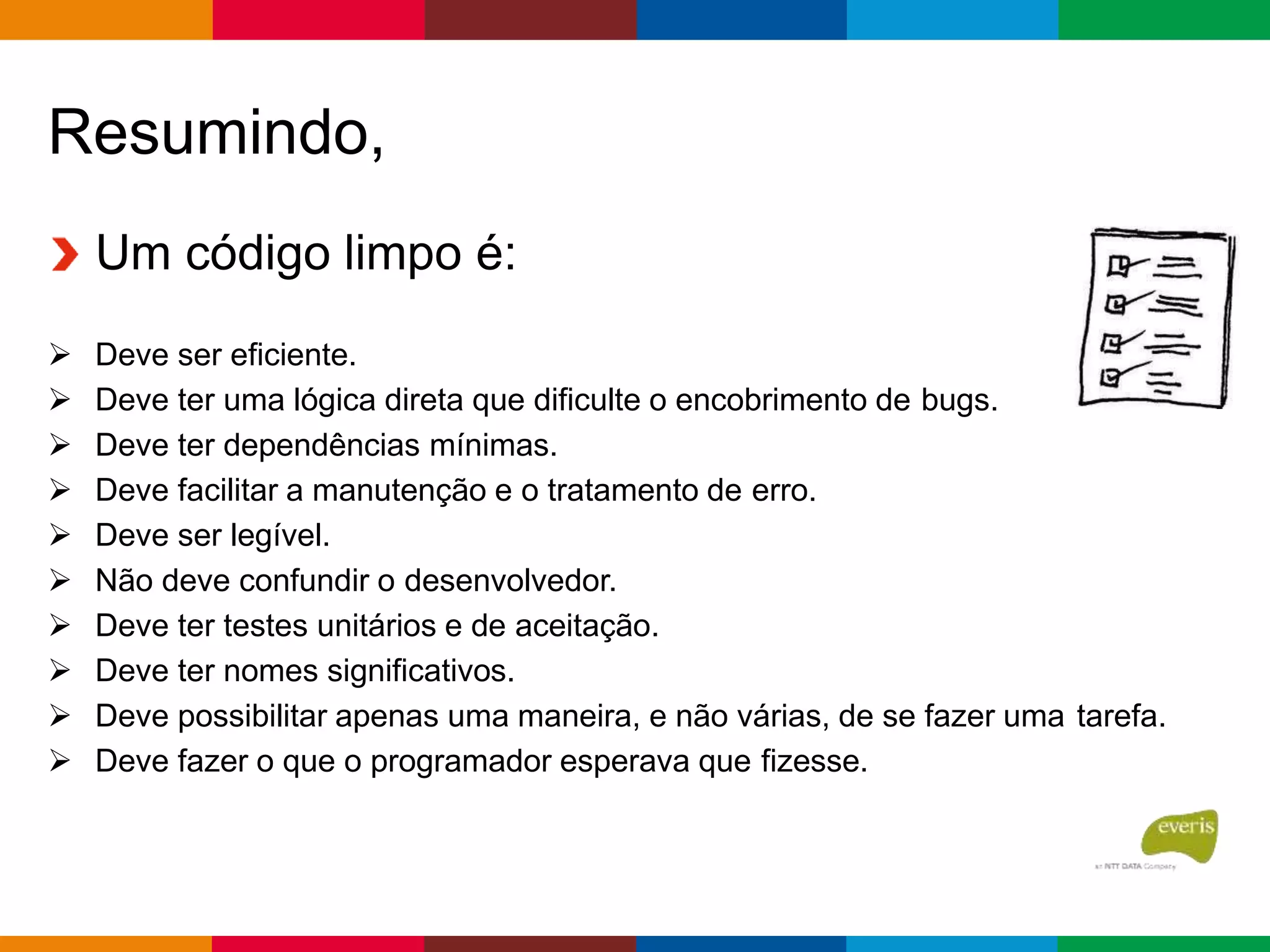Resumindo,
Um código limpo é:
 Deve ser eficiente.
 Deve ter uma lógica direta que dificulte o encobrimento de bugs.
 Deve ter dependências mínimas.
 Deve facilitar a manutenção e o tratamento de erro.
 Deve ser legível.
 Não deve confundir o desenvolvedor.
 Deve ter testes unitários e de aceitação.
 Deve ter nomes significativos.
 Deve possibilitar apenas uma maneira, e não várias, de se fazer uma tarefa.
 Deve fazer o que o programador esperava que fizesse.
 