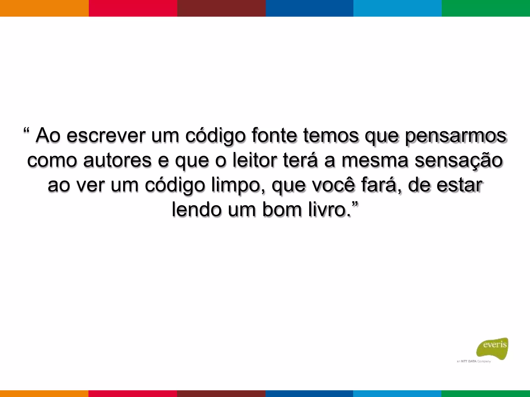 “ Ao escrever um código fonte temos que pensarmos
como autores e que o leitor terá a mesma sensação
ao ver um código limpo, que você fará, de estar
lendo um bom livro.”
 