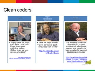 Clean coders
• “Código deve ser limpo
e eficiente, como uma
lógica direta, para
minimizar os bug.
Código limpo faz bem
apenas uma coisa”
http://www.stroustrup.com/
• http://pt.wikipedia.org/wiki/Bjarne_Stroustrup
BjarneStroustrup
Criador do C++
• “Deve ser limpo e direto”
• “Deve ser legível quem
uma prosa bem escrita”
• http://pt.wikipedia.org/wi
ki/Grady_Booch
Grady Booch
Autor :
Software Engineeringwith Ada
Object-Oriented Analysis and
Design with Applications
“Ele tem teste unitários e
de aceitação, nomes
significativos; ele oferece
apenas uma maneira de
fazer uma tarefa; e possui
poucas dependências”
http://en.wikipedia.org/wik
i/Dave_Thomas_%28Ame
rican_businessman%29
DaveThomas
Fundador OTI,
e padrinho da estrategia Eclipse
 