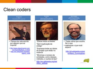 Clean coders
• “Parece ter sido escrito
por alguem que se
importa”
• http://www.objectmentor.com
/omTeam/feathers_m.html
• http://en.wikipedia.org/wiki/L
egacy_code
Michael Feaths
Autor:
Working Effectively with LegacyCode
“Efetue todos os testes”
“Sem duplicação de
código”
“Expressa todas as ideias
do projeto que estão no
sistema”
“Minimiza o número de
entidades, como classes,
métodos, e outras do tipo”
http://en.wikipedia.org/wik
i/Ron_Jeffries
Ron Jeffreis
Autor :
Extreme programming installed and
Extreme Programing Adventure in C#
• “Cada rotina que você le
faz o que
• realmente o que você
espera”
http://pt.wikipedia.org/wi
ki/Ward_Cunningham
Ward Cunnigham
Desenvolveu o primeiro wiki.
Pioneiro nos padrões de designe
Extreme Programming.
 