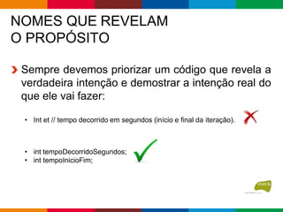 NOMES QUE REVELAM
O PROPÓSITO
Sempre devemos priorizar um código que revela a
verdadeira intenção e demostrar a intenção real do
que ele vai fazer:
• Int et // tempo decorrido em segundos (início e final da iteração).
• int tempoDecorridoSegundos;
• int tempoInicioFim;
 