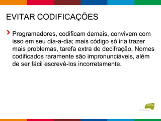 EVITAR CODIFICAÇÕES
Programadores, codificam demais, convivem com
isso em seu dia-a-dia; mais código só iria trazer
mais problemas, tarefa extra de decifração. Nomes
codificados raramente são impronunciáveis, além
de ser fácil escrevê-los incorretamente.
 