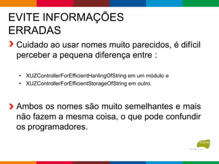 EVITE INFORMAÇÕES
ERRADAS
Cuidado ao usar nomes muito parecidos, é difícil
perceber a pequena diferença entre :
• XUZControllerForEfficientHanlingOfString em um módulo e
• XUZControllerForEfficientStorageOfString em outro.
Ambos os nomes são muito semelhantes e mais
não fazem a mesma coisa, o que pode confundir
os programadores.
 