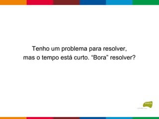 Tenho um problema para resolver,
mas o tempo está curto. “Bora” resolver?
 