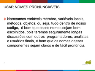 USAR NOMES PRONUNCIÁVEIS
Nomeamos variáveis membro, variáveis locais,
métodos, objetos, ou seja, tudo dentro de nosso
código, é bom que esses nomes sejam bem
escolhidos, pois teremos seguramente longas
discussões com outros programadores, analistas
e usuários finais, é bom que os nomes desses
componentes sejam claros e de fácil pronúncia.
.
 