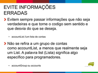 EVITE INFORMAÇÕES
ERRADAS
Evitem sempre passar informações que não seja
verdadeiras e que torne o codigo sem sentido e
que desvia do que se deseja.
• accountList //um lista de contas
Não se refira a um grupo de contas
como accountList, a menos que realmente seja
um List. A palavra list (Lista) significa algo
específico para programadores.
• accountGroup ou accounts
 
