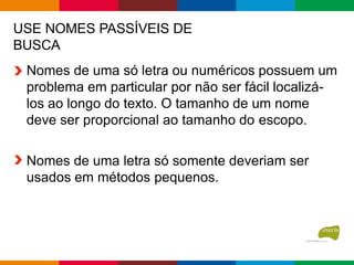 USE NOMES PASSÍVEIS DE
BUSCA
Nomes de uma só letra ou numéricos possuem um
problema em particular por não ser fácil localizá-
los ao longo do texto. O tamanho de um nome
deve ser proporcional ao tamanho do escopo.
Nomes de uma letra só somente deveriam ser
usados em métodos pequenos.
 