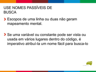 USE NOMES PASSÍVEIS DE
BUSCA
Escopos de uma linha ou duas não geram
mapeamento mental.
Se uma variável ou constante pode ser vista ou
usada em vários lugares dentro do código, é
imperativo atribuí-la um nome fácil para busca-lo
 