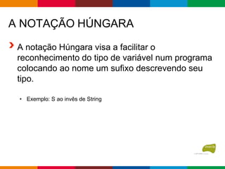 A NOTAÇÃO HÚNGARA
A notação Húngara visa a facilitar o
reconhecimento do tipo de variável num programa
colocando ao nome um sufixo descrevendo seu
tipo.
• Exemplo: S ao invês de String
 