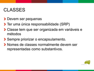 CLASSES
Devem ser pequenas
Ter uma única responsabilidade (SRP)
Classe tem que ser organizada em variáveis e
métodos
Sempre priorizar o encapsulamento.
Nomes de classes normalmente devem ser
representadas como substantivos.
 