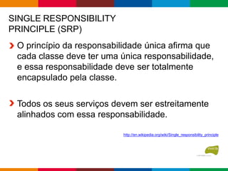 SINGLE RESPONSIBILITY
PRINCIPLE (SRP)
O princípio da responsabilidade única afirma que
cada classe deve ter uma única responsabilidade,
e essa responsabilidade deve ser totalmente
encapsulado pela classe.
Todos os seus serviços devem ser estreitamente
alinhados com essa responsabilidade.
http://en.wikipedia.org/wiki/Single_responsibility_principle
 