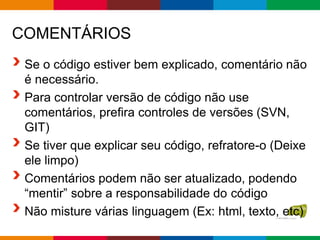 COMENTÁRIOS
Se o código estiver bem explicado, comentário não
é necessário.
Para controlar versão de código não use
comentários, prefira controles de versões (SVN,
GIT)
Se tiver que explicar seu código, refratore-o (Deixe
ele limpo)
Comentários podem não ser atualizado, podendo
“mentir” sobre a responsabilidade do código
Não misture várias linguagem (Ex: html, texto, etc)
 