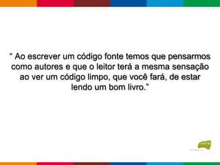 “ Ao escrever um código fonte temos que pensarmos
como autores e que o leitor terá a mesma sensação
ao ver um código limpo, que você fará, de estar
lendo um bom livro.”
 